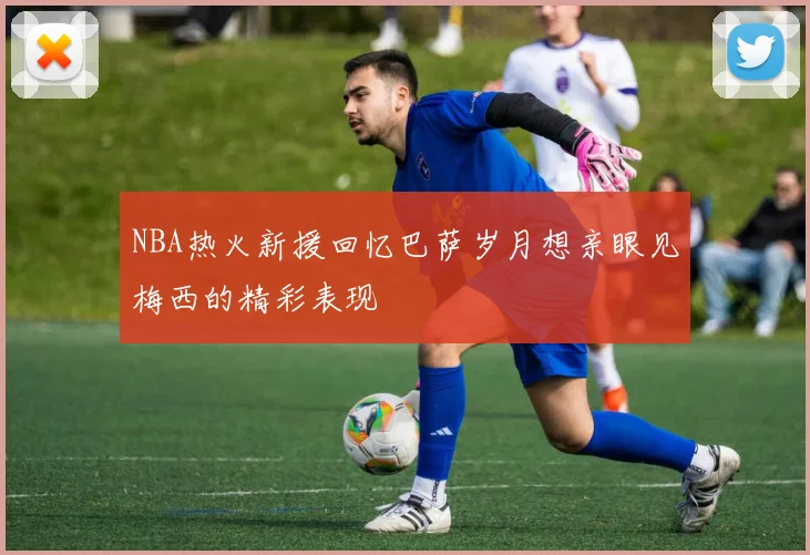 NBA热火新援回忆巴萨岁月想亲眼见梅西的精彩表现