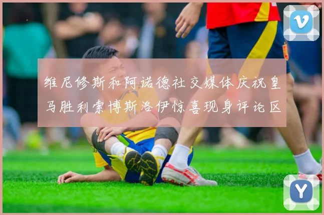 维尼修斯和阿诺德社交媒体庆祝皇马胜利索博斯洛伊惊喜现身评论区互动