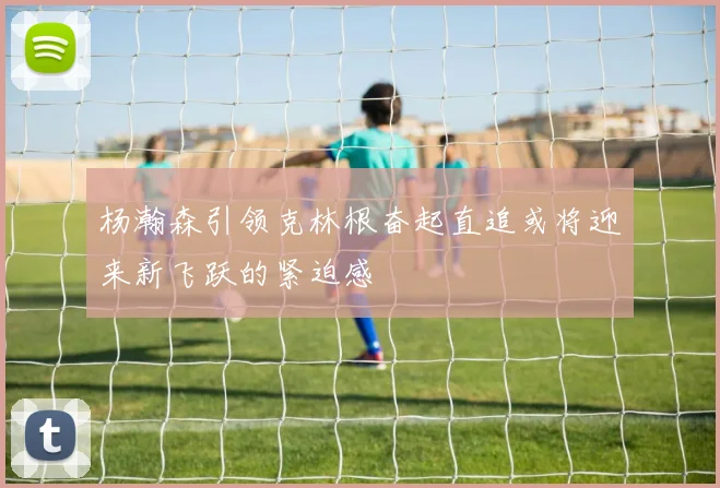 杨瀚森引领克林根奋起直追或将迎来新飞跃的紧迫感