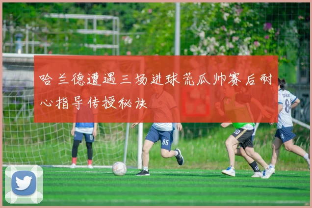 哈兰德遭遇三场进球荒瓜帅赛后耐心指导传授秘诀