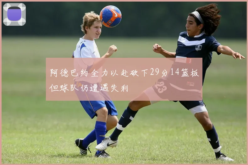 阿德巴约全力以赴砍下29分14篮板但球队仍遭遇失利