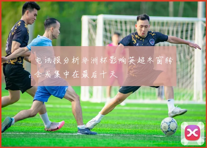 电讯报分析非洲杯影响英超冬窗转会或集中在最后十天