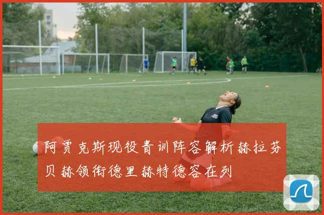 阿贾克斯现役青训阵容解析赫拉芬贝赫领衔德里赫特德容在列