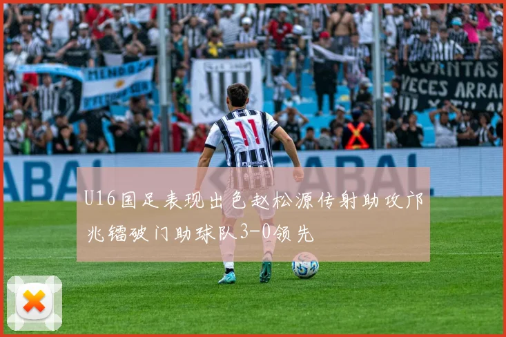 U16国足表现出色赵松源传射助攻邝兆镭破门助球队3-0领先