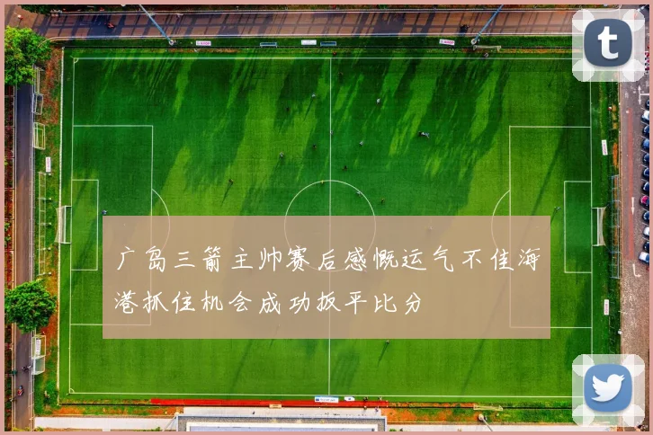 广岛三箭主帅赛后感慨运气不佳海港抓住机会成功扳平比分