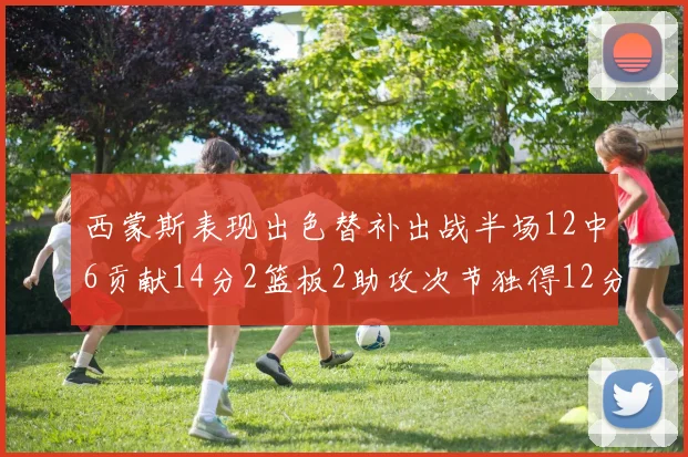 西蒙斯表现出色替补出战半场12中6贡献14分2篮板2助攻次节独得12分