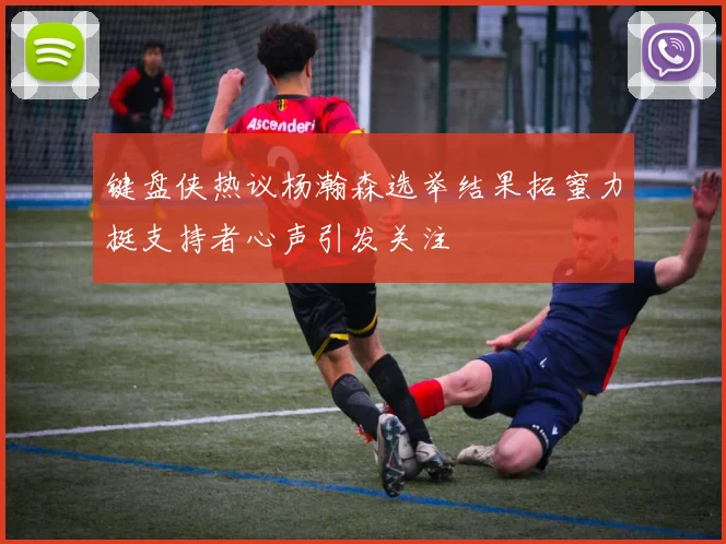 键盘侠热议杨瀚森选举结果拓蜜力挺支持者心声引发关注