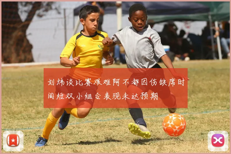 刘炜谈比赛艰难阿不都因伤缺席时间短双小组合表现未达预期