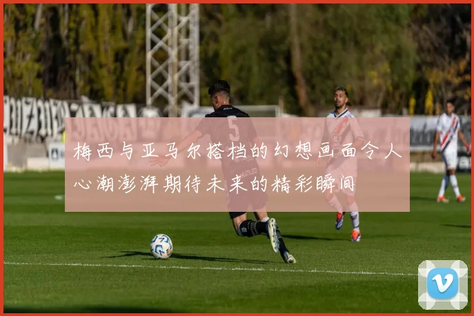 梅西与亚马尔搭档的幻想画面令人心潮澎湃期待未来的精彩瞬间