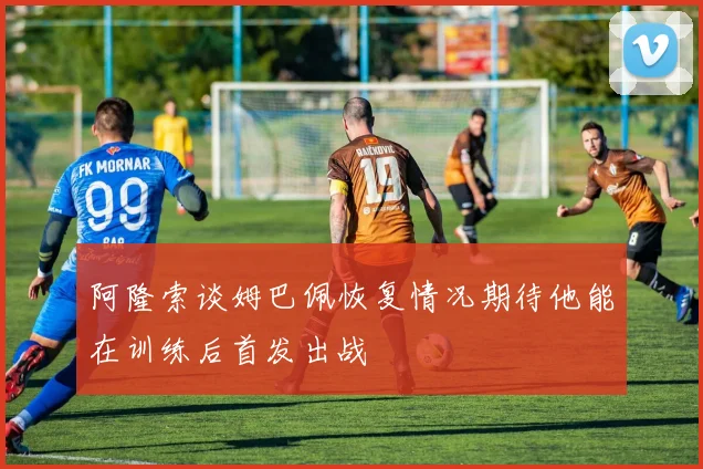 阿隆索谈姆巴佩恢复情况期待他能在训练后首发出战