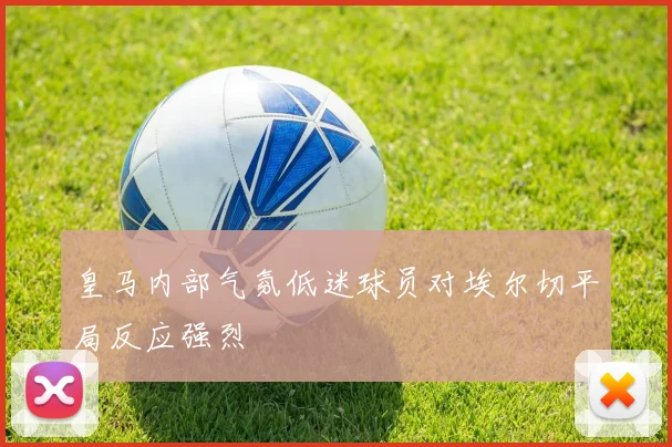 皇马内部气氛低迷球员对埃尔切平局反应强烈