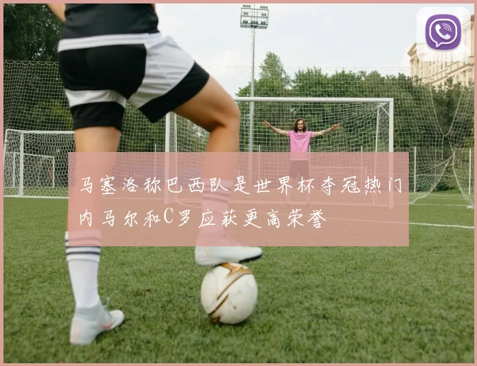 马塞洛称巴西队是世界杯夺冠热门内马尔和C罗应获更高荣誉