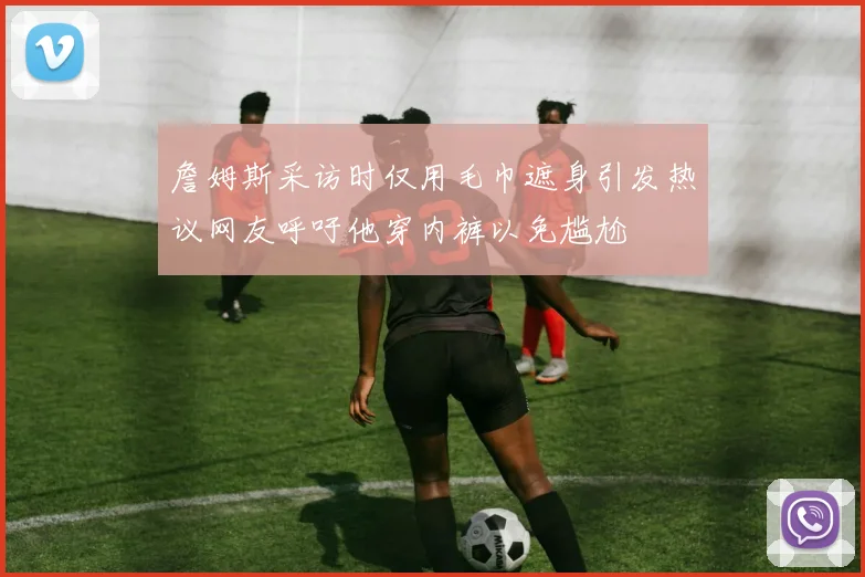 詹姆斯采访时仅用毛巾遮身引发热议网友呼吁他穿内裤以免尴尬