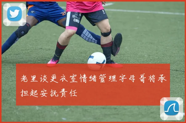 老里谈更衣室情绪管理字母哥将承担起安抚责任