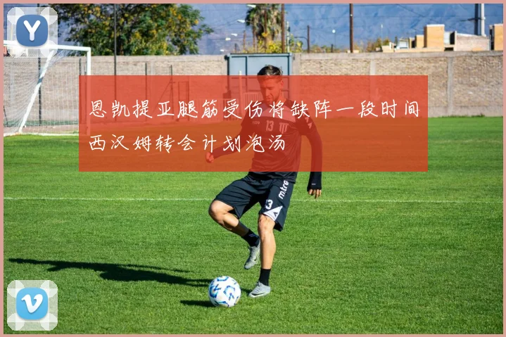 恩凯提亚腿筋受伤将缺阵一段时间西汉姆转会计划泡汤