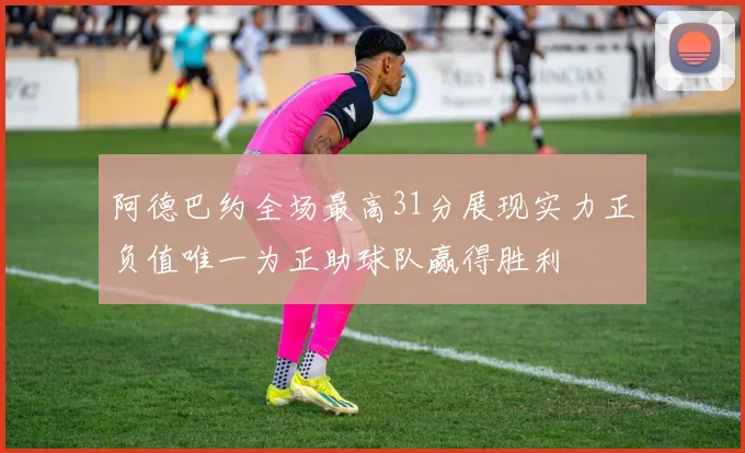 阿德巴约全场最高31分展现实力正负值唯一为正助球队赢得胜利