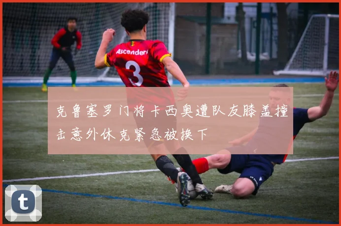 克鲁塞罗门将卡西奥遭队友膝盖撞击意外休克紧急被换下