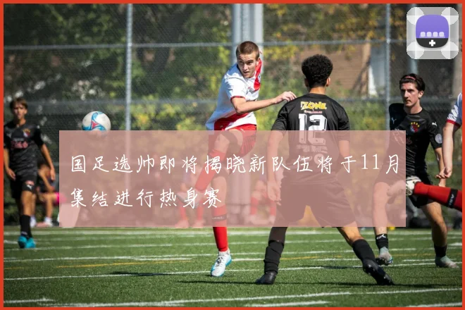 国足选帅即将揭晓新队伍将于11月集结进行热身赛