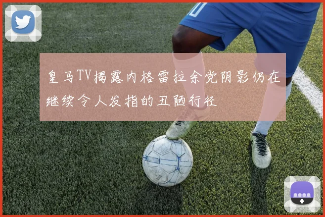 皇马TV揭露内格雷拉余党阴影仍在继续令人发指的丑陋行径