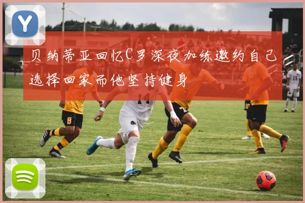 贝纳蒂亚回忆C罗深夜加练邀约自己选择回家而他坚持健身