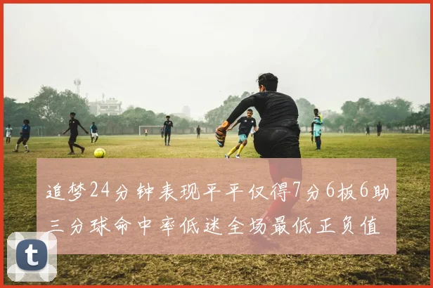 追梦24分钟表现平平仅得7分6板6助三分球命中率低迷全场最低正负值