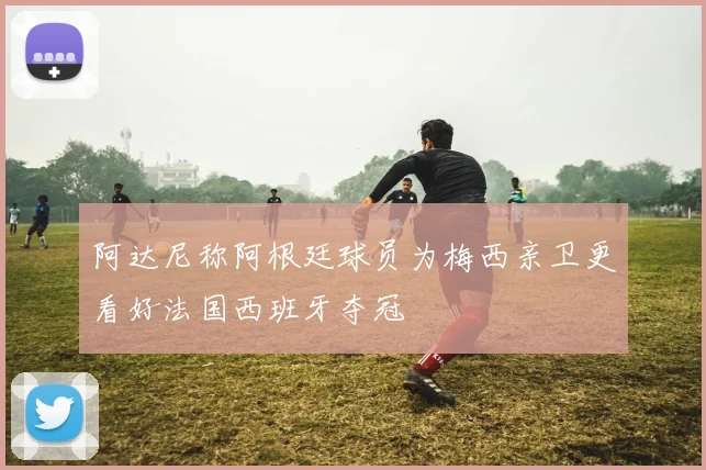 阿达尼称阿根廷球员为梅西亲卫更看好法国西班牙夺冠