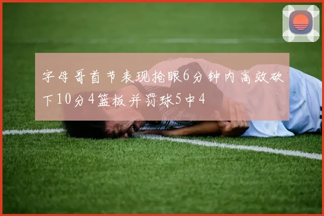 字母哥首节表现抢眼6分钟内高效砍下10分4篮板并罚球5中4