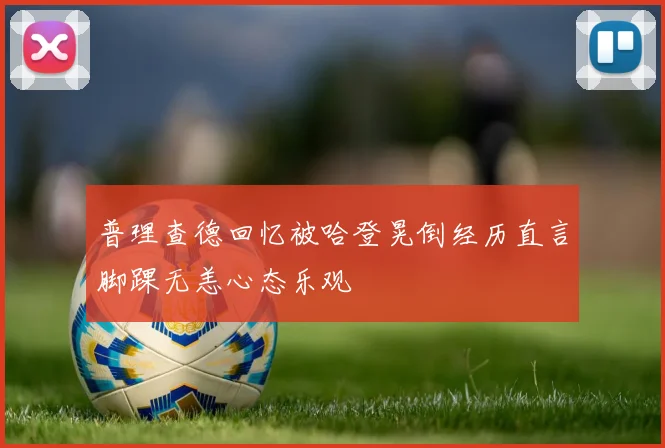 普理查德回忆被哈登晃倒经历直言脚踝无恙心态乐观