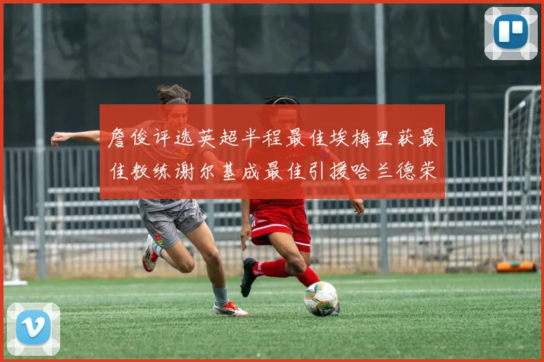 詹俊评选英超半程最佳埃梅里获最佳教练谢尔基成最佳引援哈兰德荣膺最佳球员