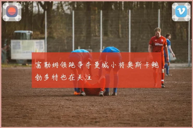 富勒姆领跑争夺曼城小将奥斯卡鲍勃多特也在关注