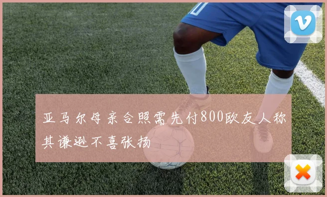 亚马尔母亲合照需先付800欧友人称其谦逊不喜张扬