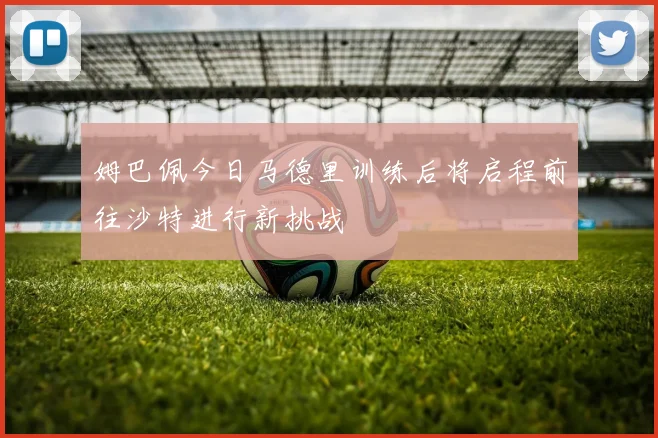 姆巴佩今日马德里训练后将启程前往沙特进行新挑战